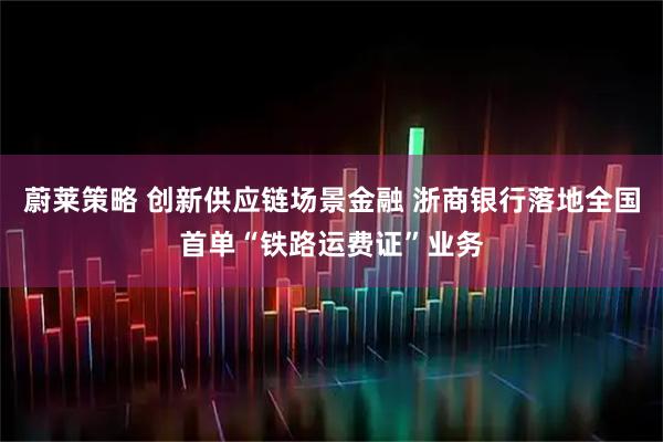 蔚莱策略 创新供应链场景金融 浙商银行落地全国首单“铁路运费证”业务