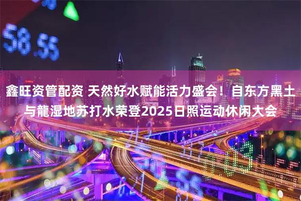 鑫旺资管配资 天然好水赋能活力盛会！自东方黑土与龍湿地苏打水荣登2025日照运动休闲大会
