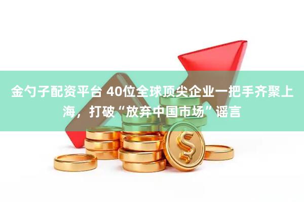 金勺子配资平台 40位全球顶尖企业一把手齐聚上海，打破“放弃中国市场”谣言