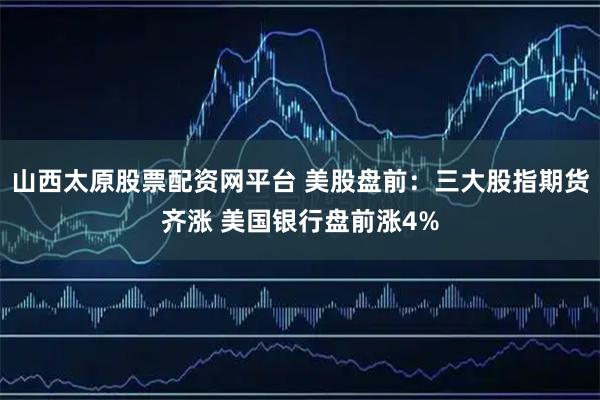 山西太原股票配资网平台 美股盘前：三大股指期货齐涨 美国银行盘前涨4%