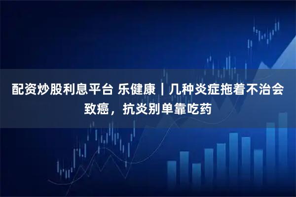 配资炒股利息平台 乐健康｜几种炎症拖着不治会致癌，抗炎别单靠吃药
