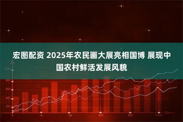 宏图配资 2025年农民画大展亮相国博 展现中国农村鲜活发展风貌
