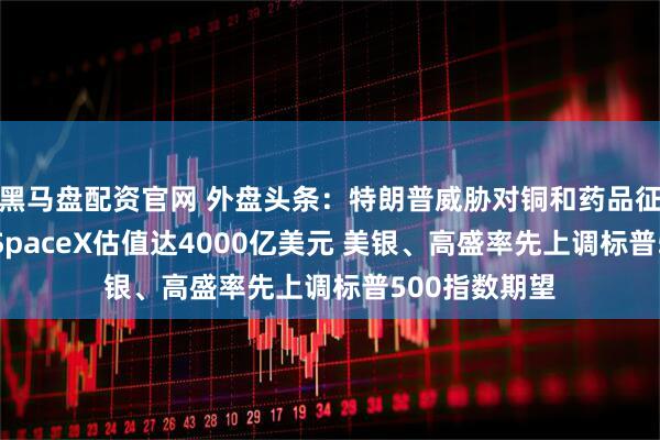 黑马盘配资官网 外盘头条:特朗普威胁对铜和药品征收高额关税 SpaceX估值达4000亿美元 美银、高盛率先上调标普500指数期望