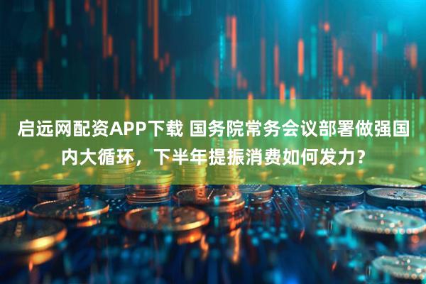启远网配资APP下载 国务院常务会议部署做强国内大循环,下半年提振消费如何发力?