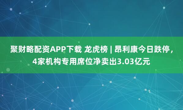 聚财略配资APP下载 龙虎榜 | 昂利康今日跌停，4家机构专用席位净卖出3.03亿元
