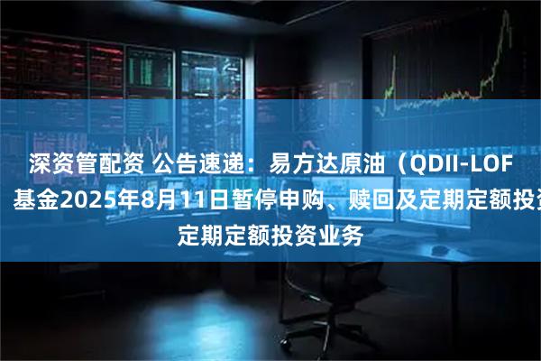 深资管配资 公告速递：易方达原油（QDII-LOF-FOF）基金2025年8月11日暂停申购、赎回及定期定额投资业务