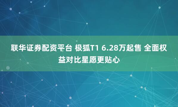 联华证券配资平台 极狐T1 6.28万起售 全面权益对比星愿更贴心