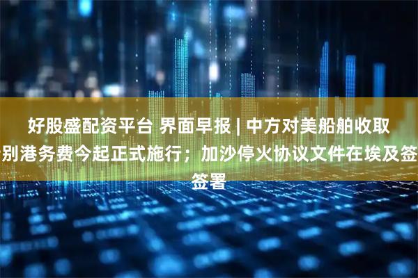 好股盛配资平台 界面早报 | 中方对美船舶收取特别港务费今起正式施行;加沙停火协议文件在埃及签署