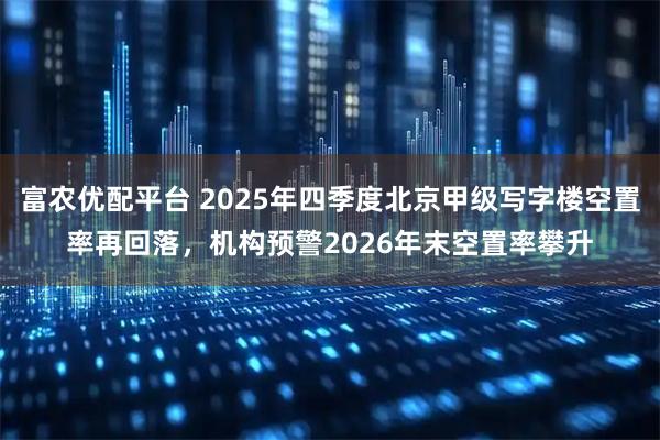 富农优配平台 2025年四季度北京甲级写字楼空置率再回落，机构预警2026年末空置率攀升