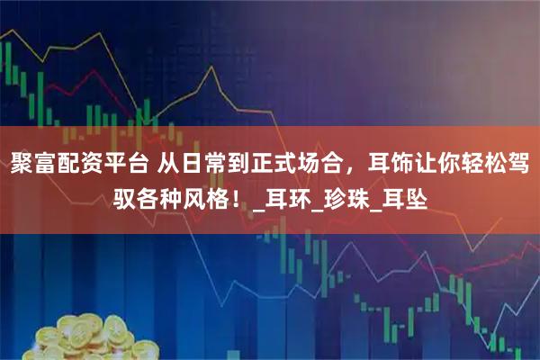 聚富配资平台 从日常到正式场合，耳饰让你轻松驾驭各种风格！_耳环_珍珠_耳坠