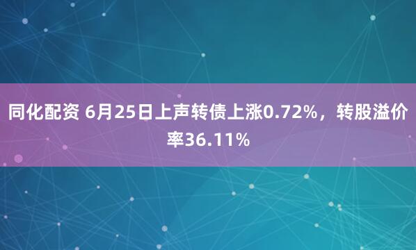同化配资 6月25日上声转债上涨0.72%，转股溢价率36.11%