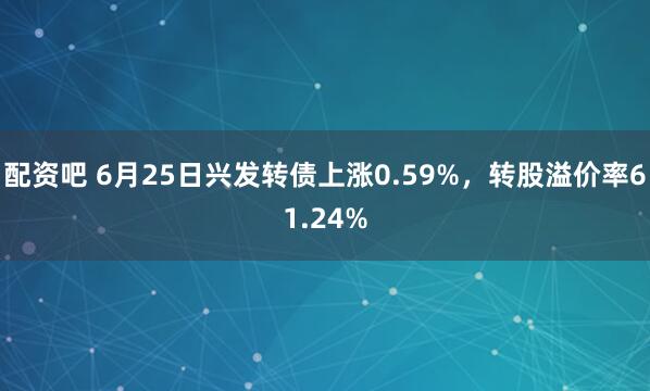 配资吧 6月25日兴发转债上涨0.59%，转股溢价率61.24%