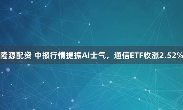 隆源配资 中报行情提振AI士气，通信ETF收涨2.52%