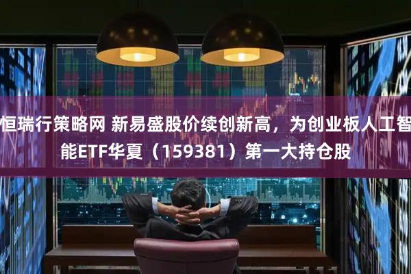 恒瑞行策略网 新易盛股价续创新高，为创业板人工智能ETF华夏（159381）第一大持仓股