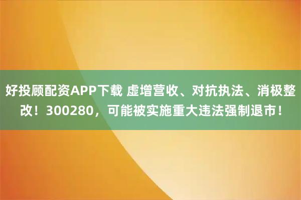 好投顾配资APP下载 虚增营收、对抗执法、消极整改！300280，可能被实施重大违法强制退市！
