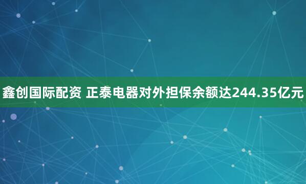 鑫创国际配资 正泰电器对外担保余额达244.35亿元