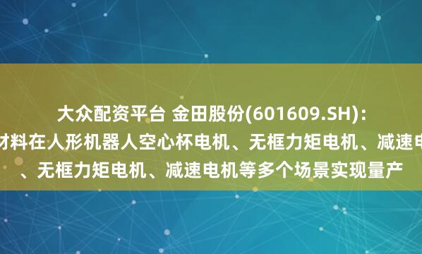 大众配资平台 金田股份(601609.SH)：电磁线产品与稀土永磁材料在人形机器人空心杯电机、无框力矩电机、减速电机等多个场景实现量产