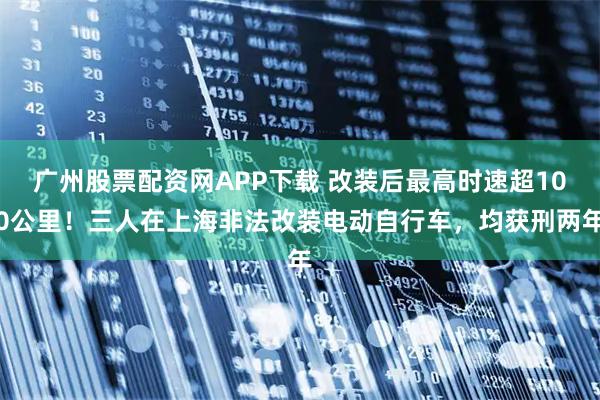 广州股票配资网APP下载 改装后最高时速超100公里！三人在上海非法改装电动自行车，均获刑两年
