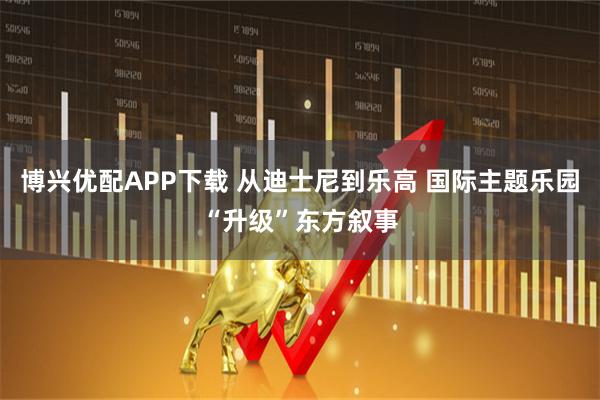 博兴优配APP下载 从迪士尼到乐高 国际主题乐园“升级”东方叙事