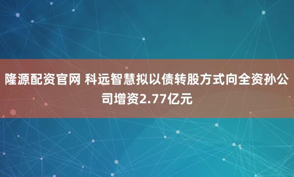 隆源配资官网 科远智慧拟以债转股方式向全资孙公司增资2.77亿元
