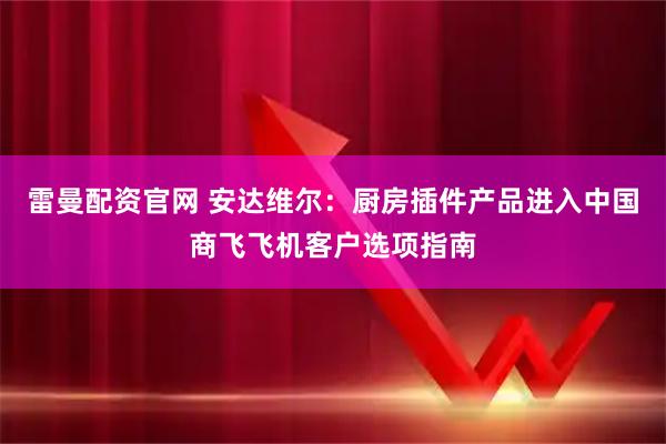 雷曼配资官网 安达维尔：厨房插件产品进入中国商飞飞机客户选项指南