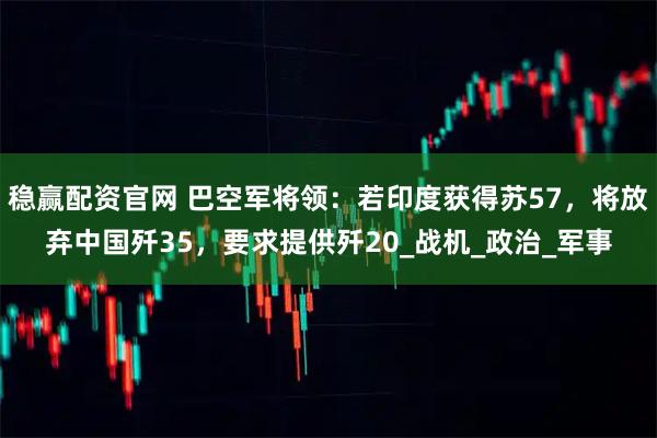 稳赢配资官网 巴空军将领：若印度获得苏57，将放弃中国歼35，要求提供歼20_战机_政治_军事