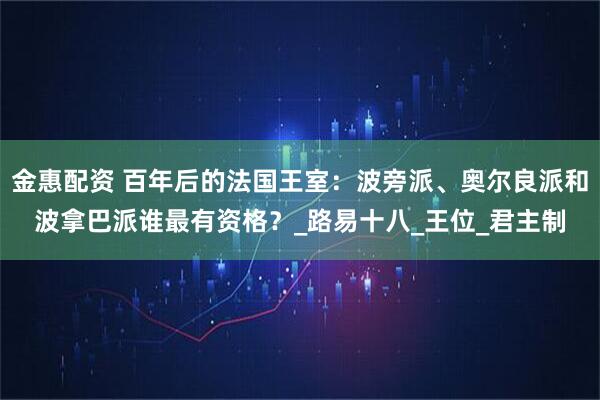 金惠配资 百年后的法国王室：波旁派、奥尔良派和波拿巴派谁最有资格？_路易十八_王位_君主制