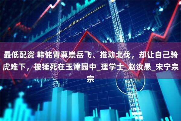 最低配资 韩侂胄尊崇岳飞、推动北伐，却让自己骑虎难下，被锤死在玉津园中_理学士_赵汝愚_宋宁宗