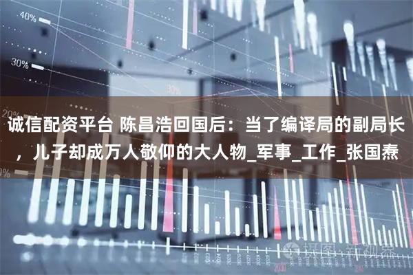 诚信配资平台 陈昌浩回国后：当了编译局的副局长，儿子却成万人敬仰的大人物_军事_工作_张国焘