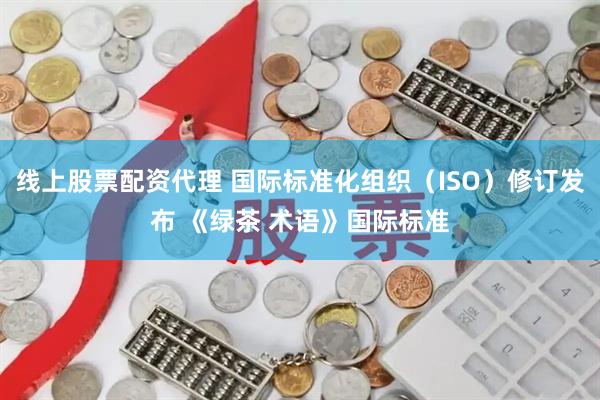 线上股票配资代理 国际标准化组织（ISO）修订发布 《绿茶 术语》国际标准