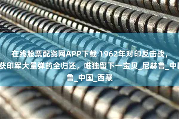 在线股票配资网APP下载 1962年对印反击战，我军缴获印军大量弹药全归还，唯独留下一宝贝_尼赫鲁_中国_西藏