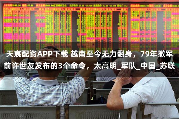 天宸配资APP下载 越南至今无力翻身，79年撤军前许世友发布的3个命令，太高明_军队_中国_苏联