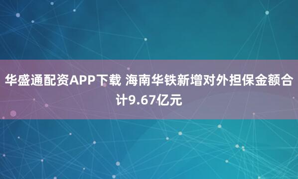 华盛通配资APP下载 海南华铁新增对外担保金额合计9.67亿元