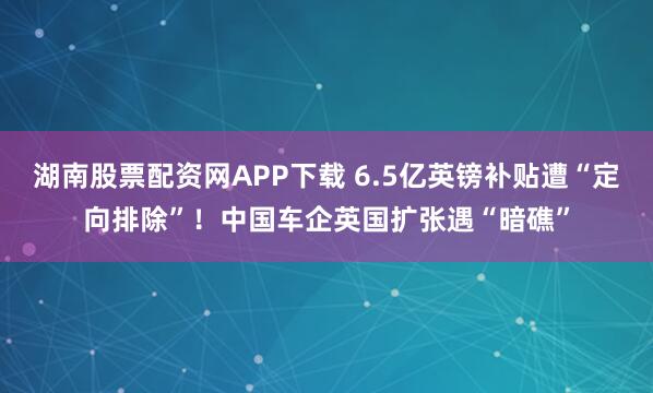 湖南股票配资网APP下载 6.5亿英镑补贴遭“定向排除”！中国车企英国扩张遇“暗礁”