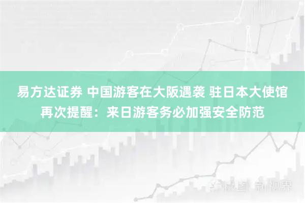 易方达证券 中国游客在大阪遇袭 驻日本大使馆再次提醒：来日游客务必加强安全防范
