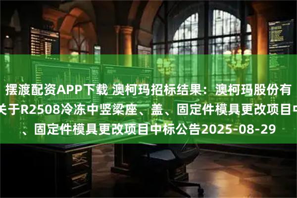 摆渡配资APP下载 澳柯玛招标结果：澳柯玛股份有限公司智能制造中心关于R2508冷冻中竖梁座、盖、固定件模具更改项目中标公告2025-08-29
