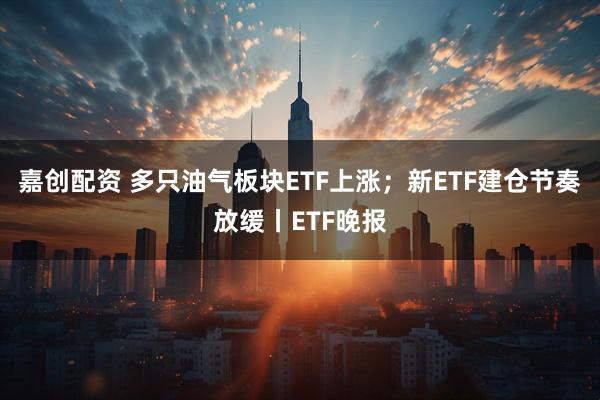 嘉创配资 多只油气板块ETF上涨；新ETF建仓节奏放缓丨ETF晚报