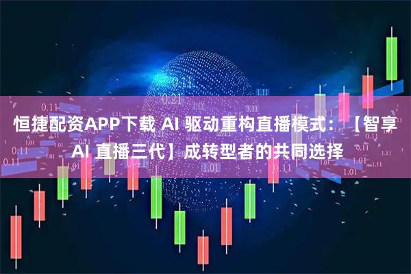恒捷配资APP下载 AI 驱动重构直播模式：【智享 AI 直播三代】成转型者的共同选择