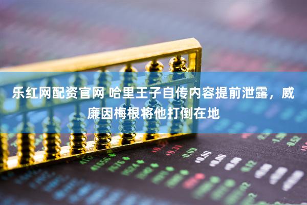 乐红网配资官网 哈里王子自传内容提前泄露，威廉因梅根将他打倒在地